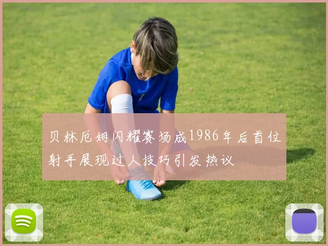 贝林厄姆闪耀赛场成1986年后首位射手展现过人技巧引发热议