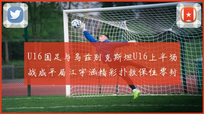 U16国足与乌兹别克斯坦U16上半场战成平局江宇涵精彩扑救保住零封纪录
