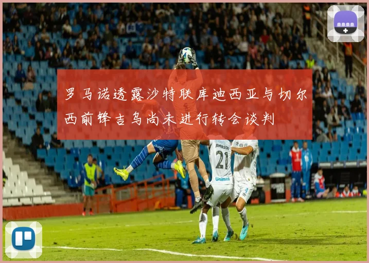 罗马诺透露沙特联库迪西亚与切尔西前锋吉乌尚未进行转会谈判