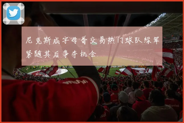 尼克斯成字母哥交易热门球队绿军紧随其后争夺机会