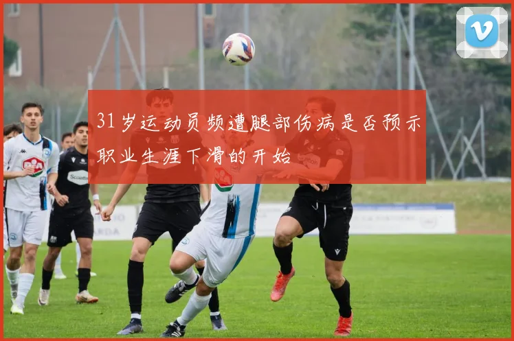 31岁运动员频遭腿部伤病是否预示职业生涯下滑的开始
