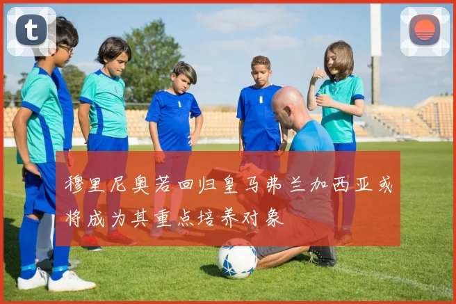 穆里尼奥若回归皇马弗兰加西亚或将成为其重点培养对象