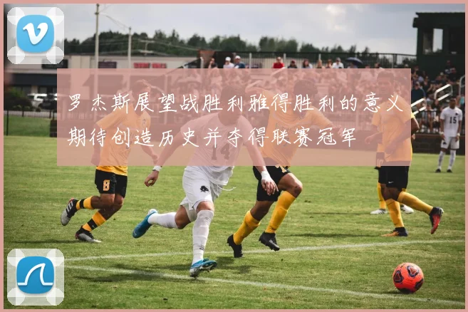 罗杰斯展望战胜利雅得胜利的意义期待创造历史并夺得联赛冠军