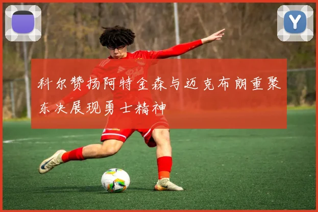 科尔赞扬阿特金森与迈克布朗重聚东决展现勇士精神