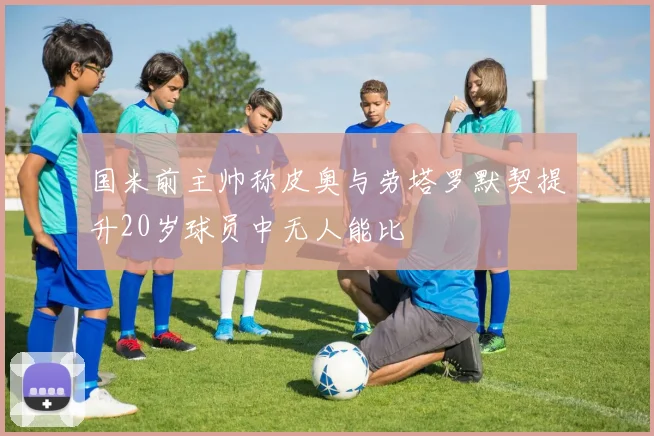 国米前主帅称皮奥与劳塔罗默契提升20岁球员中无人能比