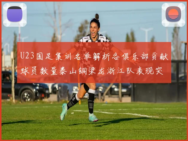 U23国足集训名单解析各俱乐部贡献球员数量泰山铜梁龙浙江队表现突出
