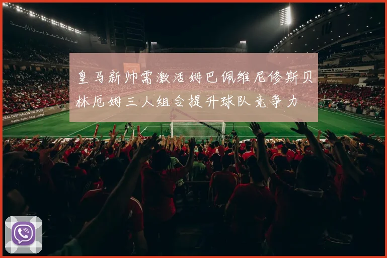皇马新帅需激活姆巴佩维尼修斯贝林厄姆三人组合提升球队竞争力