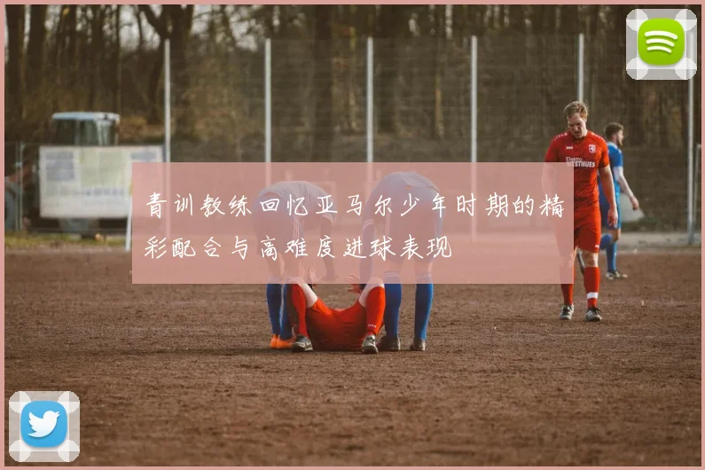 青训教练回忆亚马尔少年时期的精彩配合与高难度进球表现