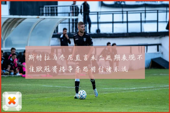 斯特拉马乔尼直言米兰近期表现不佳欧冠资格争夺恐将付诸东流
