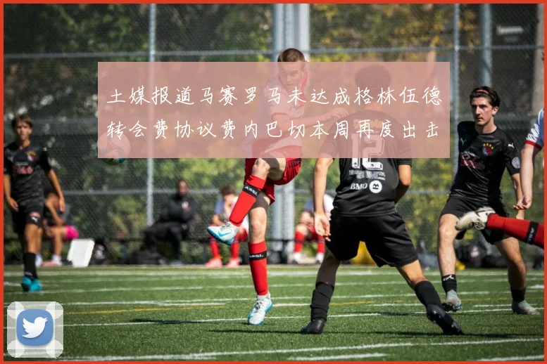 土媒报道马赛罗马未达成格林伍德转会费协议费内巴切本周再度出击