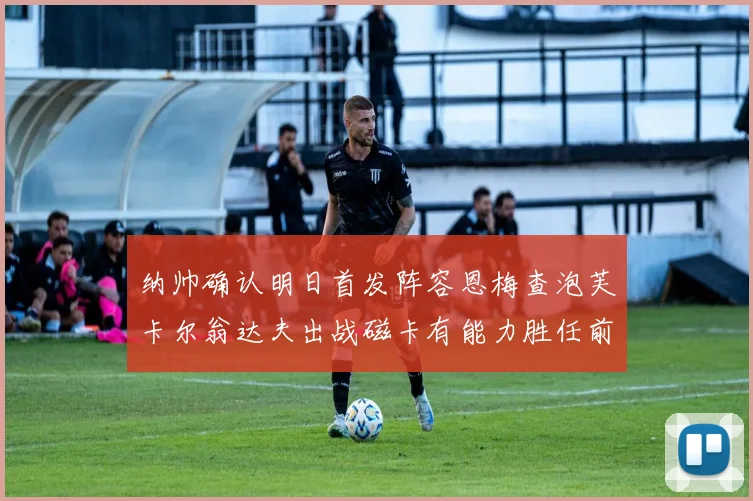 纳帅确认明日首发阵容恩梅查泡芙卡尔翁达夫出战磁卡有能力胜任前腰位置
