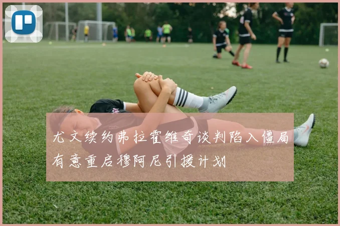 尤文续约弗拉霍维奇谈判陷入僵局有意重启穆阿尼引援计划