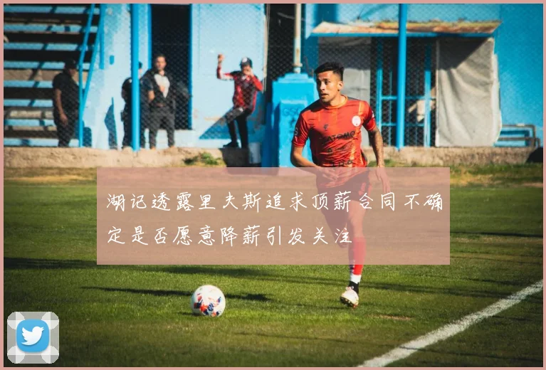 湖记透露里夫斯追求顶薪合同不确定是否愿意降薪引发关注