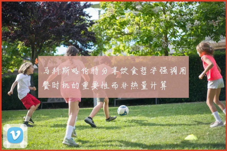 马科斯略伦特分享饮食哲学强调用餐时机的重要性而非热量计算