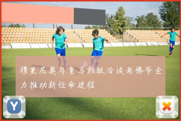 穆里尼奥与皇马积极洽谈老佛爷全力推动新任命进程
