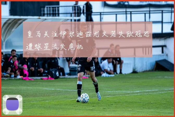 皇马关注伊尔迪兹尤文若失欧冠恐遭球星流失危机