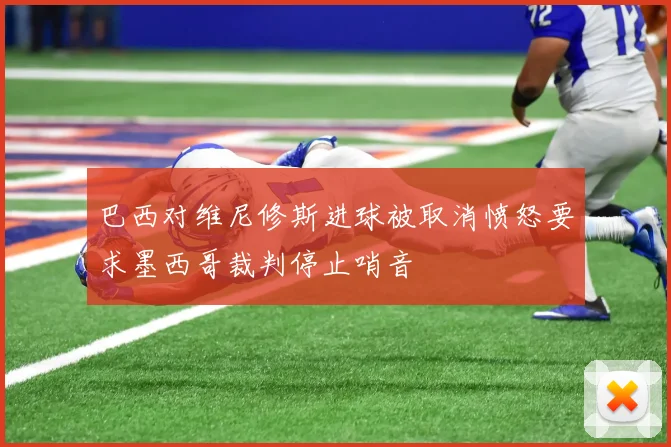 巴西对维尼修斯进球被取消愤怒要求墨西哥裁判停止哨音